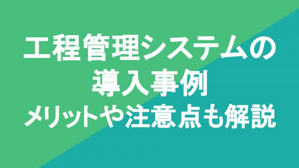 工程管理システムの導入事例7選｜メリットや注意点も解説