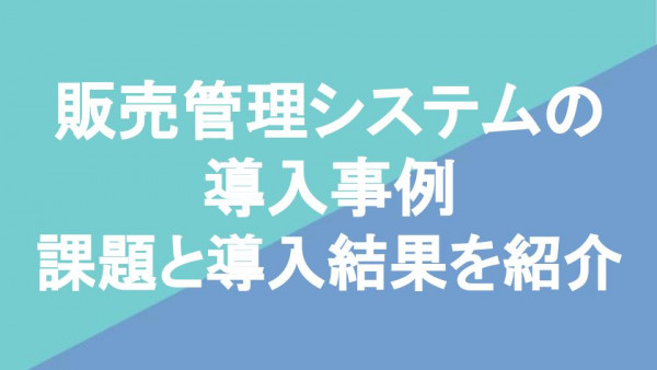 販売管理システムの導入事例｜課題と導入結果を紹介