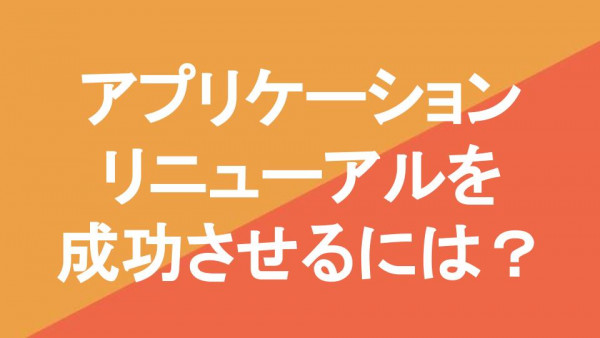 アプリケーションリニューアルを成功させるには？事例と合わせて解説