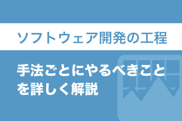 ソフトウェア開発の工程｜手法ごとにやるべきことを詳しく解説