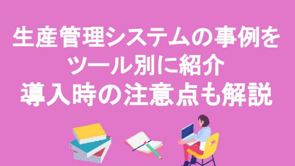 生産管理システムの事例をツール別に紹介｜導入時の注意点も解説