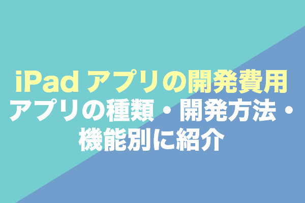 iPadアプリの開発費用｜アプリの種類・開発方法・機能別に紹介