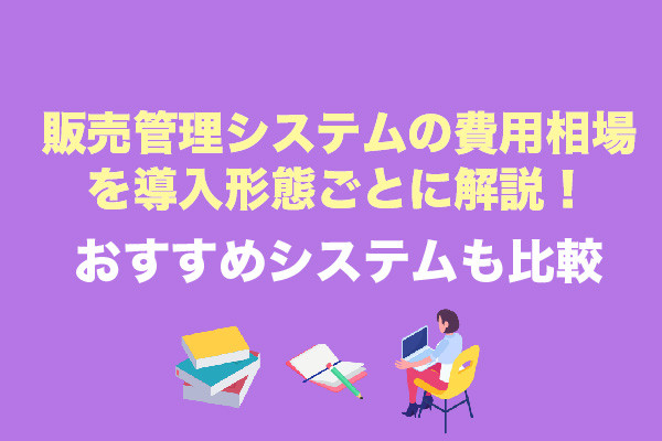 販売管理システムの費用相場を導入形態ごとに解説！おすすめシステムも比較