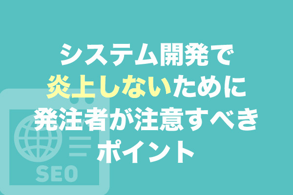 システム開発で炎上しないために発注者が注意すべきポイント